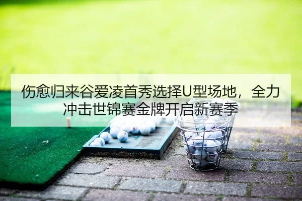 伤愈归来谷爱凌首秀选择U型场地，全力冲击世锦赛金牌开启新赛季